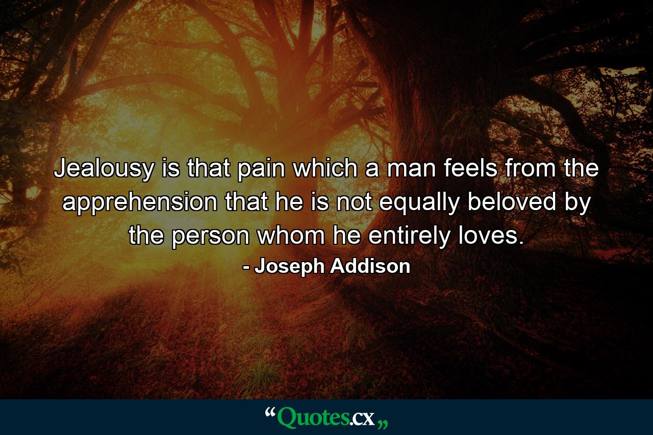 Jealousy is that pain which a man feels from the apprehension that he is not equally beloved by the person whom he entirely loves. - Quote by Joseph Addison