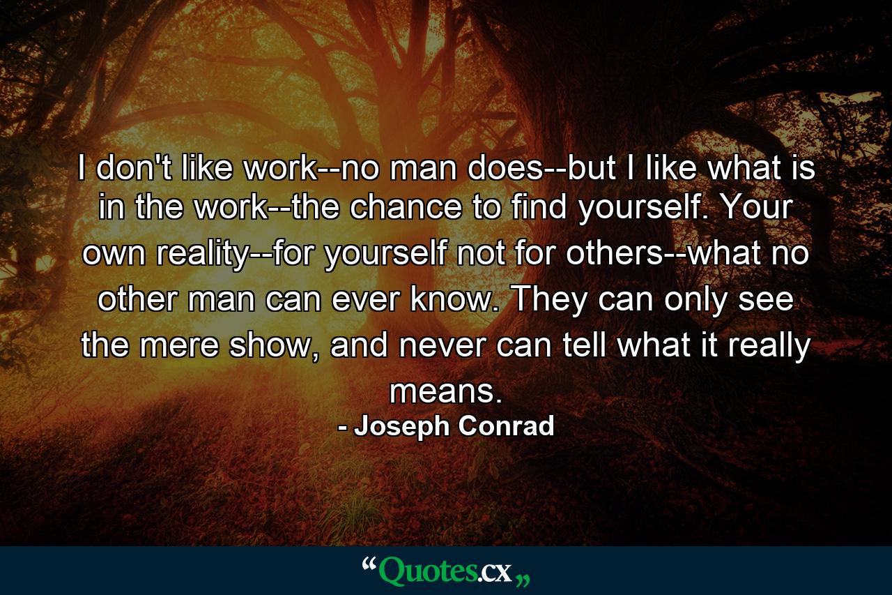 I don't like work--no man does--but I like what is in the work--the chance to find yourself. Your own reality--for yourself not for others--what no other man can ever know. They can only see the mere show, and never can tell what it really means. - Quote by Joseph Conrad