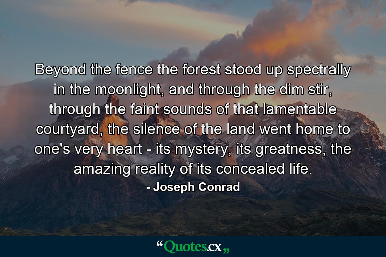 Beyond the fence the forest stood up spectrally in the moonlight, and through the dim stir, through the faint sounds of that lamentable courtyard, the silence of the land went home to one's very heart - its mystery, its greatness, the amazing reality of its concealed life. - Quote by Joseph Conrad