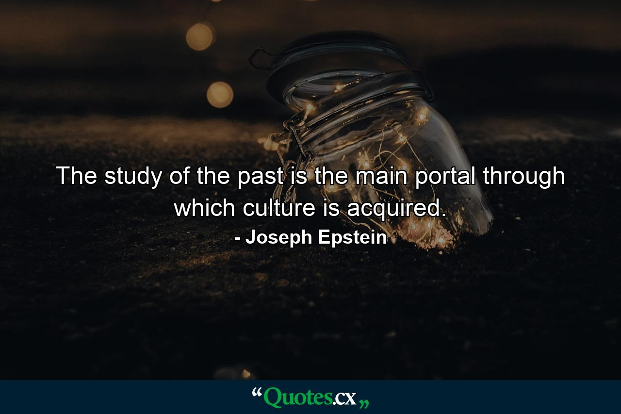 The study of the past is the main portal through which culture is acquired. - Quote by Joseph Epstein