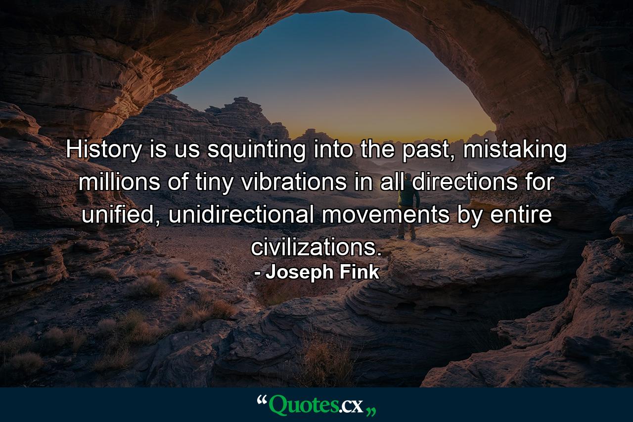 History is us squinting into the past, mistaking millions of tiny vibrations in all directions for unified, unidirectional movements by entire civilizations. - Quote by Joseph Fink