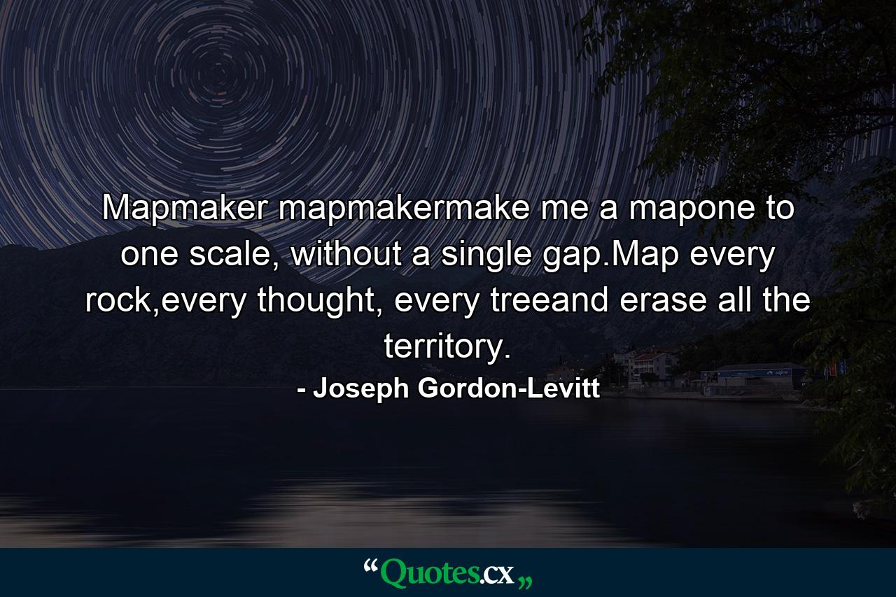 Mapmaker mapmakermake me a mapone to one scale, without a single gap.Map every rock,every thought, every treeand erase all the territory. - Quote by Joseph Gordon-Levitt