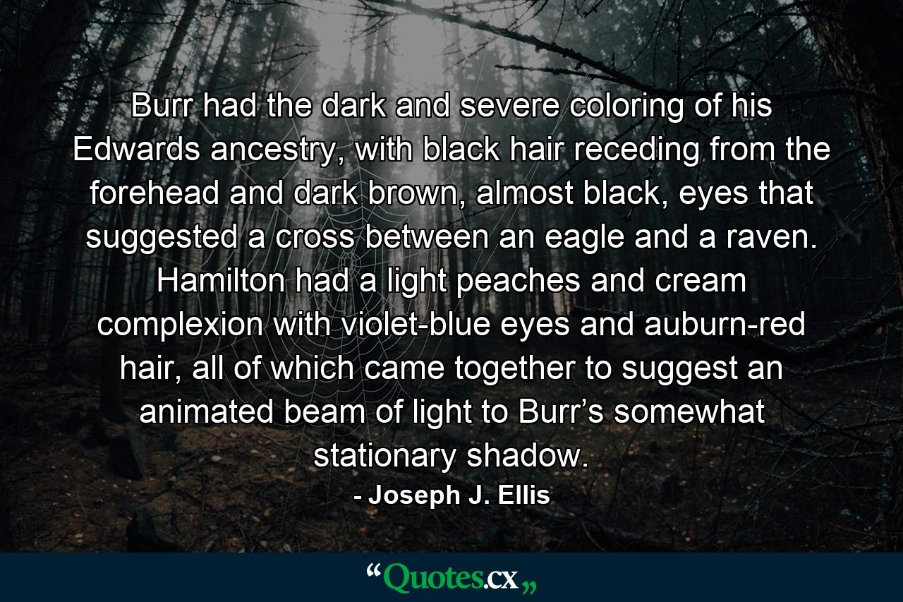 Burr had the dark and severe coloring of his Edwards ancestry, with black hair receding from the forehead and dark brown, almost black, eyes that suggested a cross between an eagle and a raven. Hamilton had a light peaches and cream complexion with violet-blue eyes and auburn-red hair, all of which came together to suggest an animated beam of light to Burr’s somewhat stationary shadow. - Quote by Joseph J. Ellis