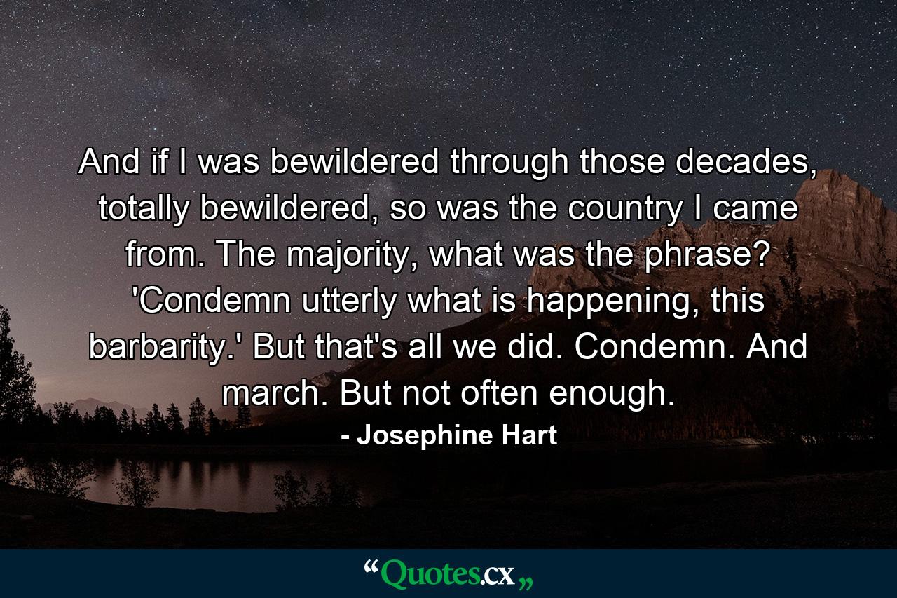 And if I was bewildered through those decades, totally bewildered, so was the country I came from. The majority, what was the phrase? 'Condemn utterly what is happening, this barbarity.' But that's all we did. Condemn. And march. But not often enough. - Quote by Josephine Hart