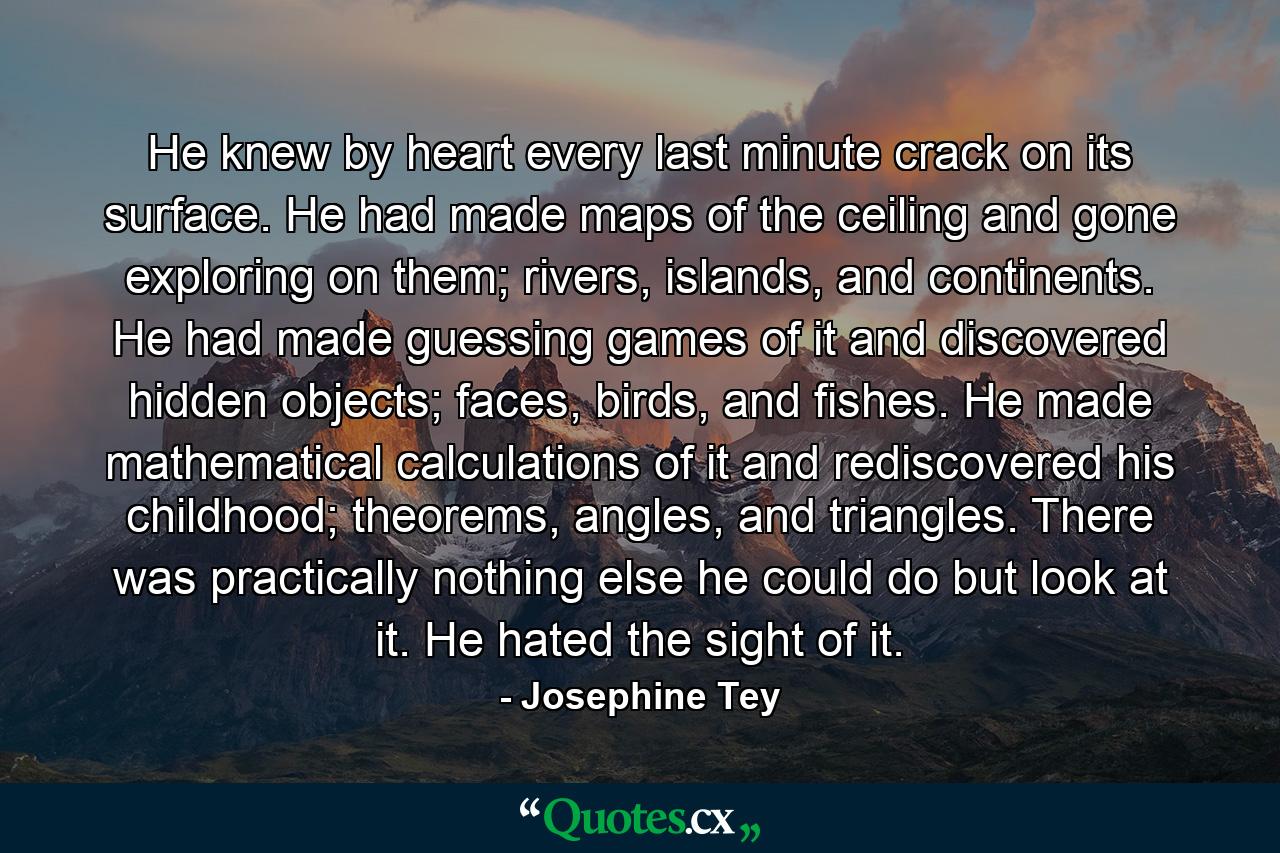 He knew by heart every last minute crack on its surface. He had made maps of the ceiling and gone exploring on them; rivers, islands, and continents. He had made guessing games of it and discovered hidden objects; faces, birds, and fishes. He made mathematical calculations of it and rediscovered his childhood; theorems, angles, and triangles. There was practically nothing else he could do but look at it. He hated the sight of it. - Quote by Josephine Tey