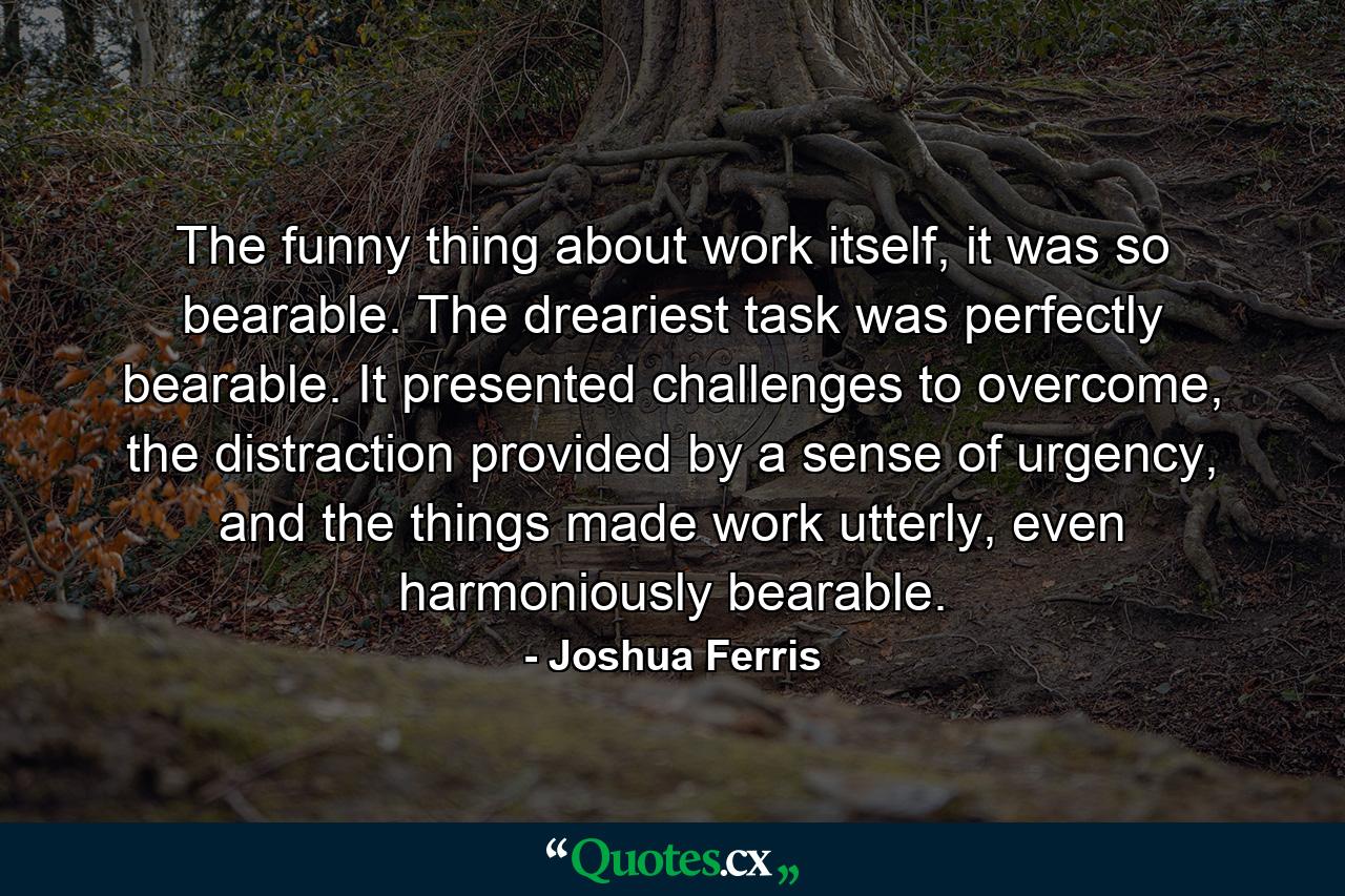 The funny thing about work itself, it was so bearable. The dreariest task was perfectly bearable. It presented challenges to overcome, the distraction provided by a sense of urgency, and the things made work utterly, even harmoniously bearable. - Quote by Joshua Ferris