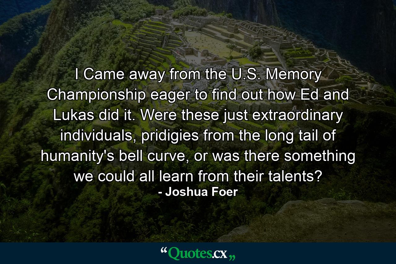 I Came away from the U.S. Memory Championship eager to find out how Ed and Lukas did it. Were these just extraordinary individuals, pridigies from the long tail of humanity's bell curve, or was there something we could all learn from their talents? - Quote by Joshua Foer