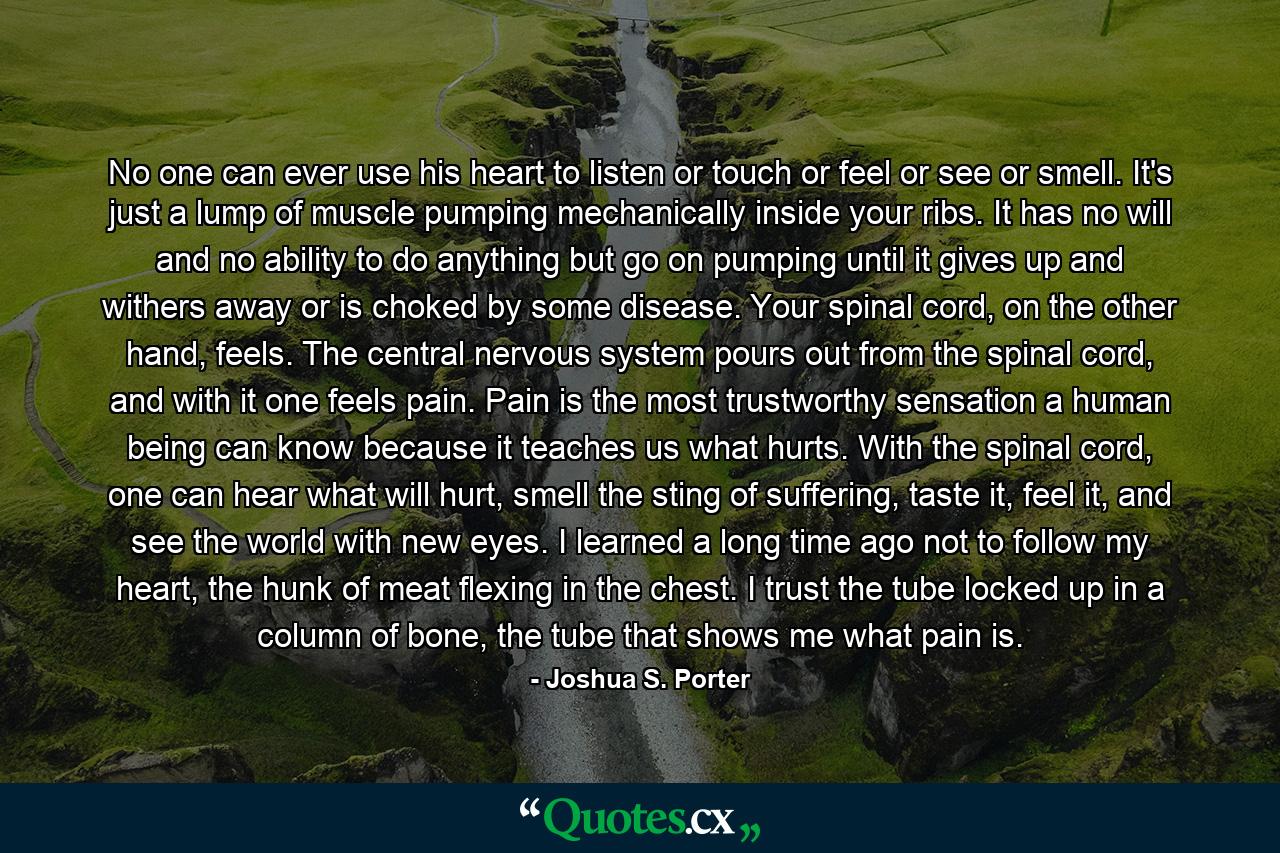 No one can ever use his heart to listen or touch or feel or see or smell. It's just a lump of muscle pumping mechanically inside your ribs. It has no will and no ability to do anything but go on pumping until it gives up and withers away or is choked by some disease. Your spinal cord, on the other hand, feels. The central nervous system pours out from the spinal cord, and with it one feels pain. Pain is the most trustworthy sensation a human being can know because it teaches us what hurts. With the spinal cord, one can hear what will hurt, smell the sting of suffering, taste it, feel it, and see the world with new eyes. I learned a long time ago not to follow my heart, the hunk of meat flexing in the chest. I trust the tube locked up in a column of bone, the tube that shows me what pain is. - Quote by Joshua S. Porter