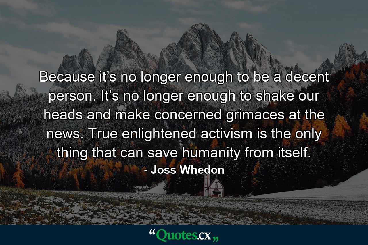 Because it’s no longer enough to be a decent person. It’s no longer enough to shake our heads and make concerned grimaces at the news. True enlightened activism is the only thing that can save humanity from itself. - Quote by Joss Whedon