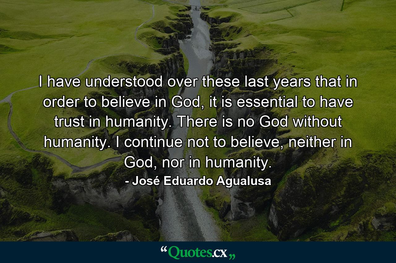 I have understood over these last years that in order to believe in God, it is essential to have trust in humanity. There is no God without humanity. I continue not to believe, neither in God, nor in humanity. - Quote by José Eduardo Agualusa