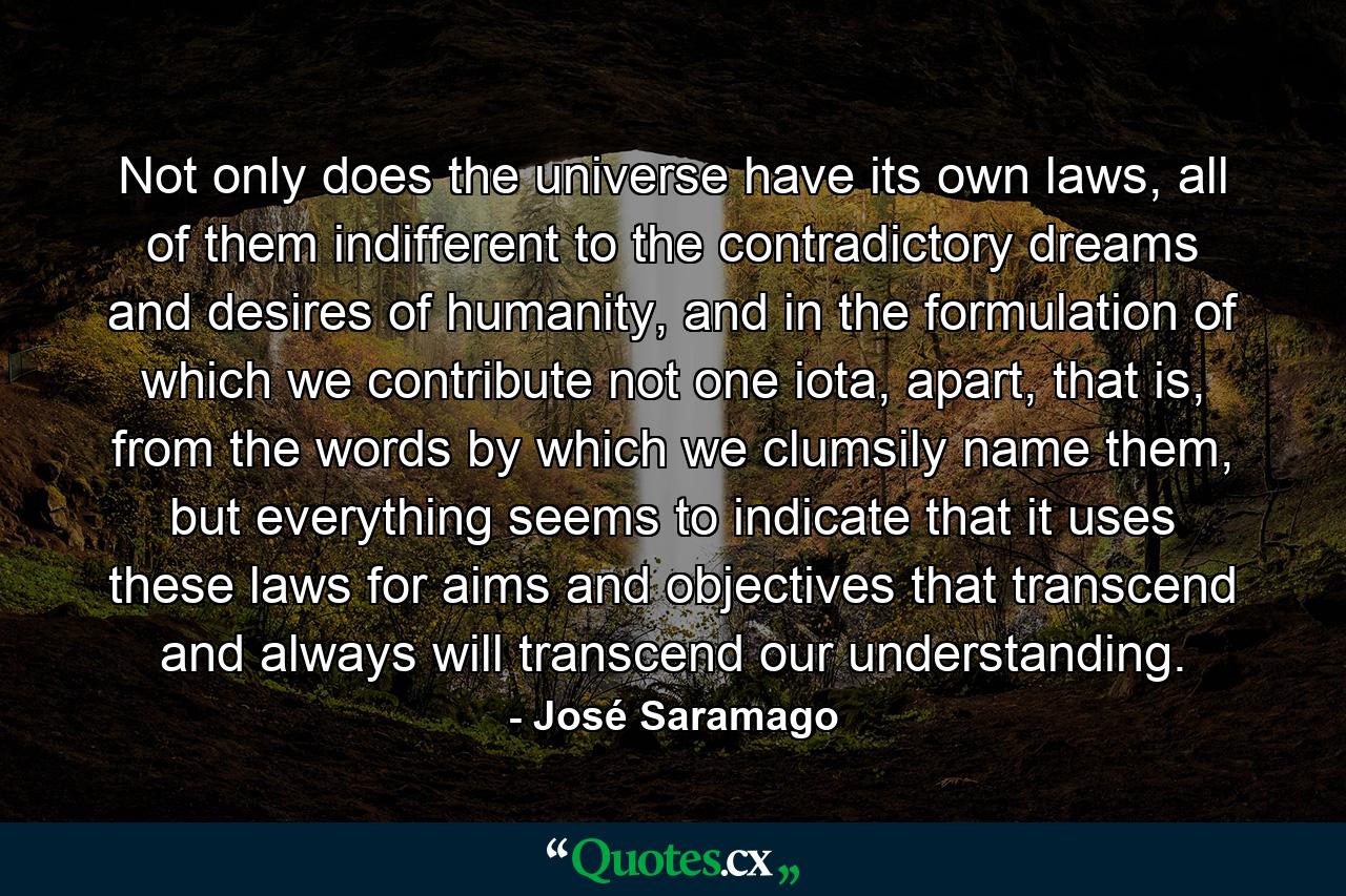 Not only does the universe have its own laws, all of them indifferent to the contradictory dreams and desires of humanity, and in the formulation of which we contribute not one iota, apart, that is, from the words by which we clumsily name them, but everything seems to indicate that it uses these laws for aims and objectives that transcend and always will transcend our understanding. - Quote by José Saramago