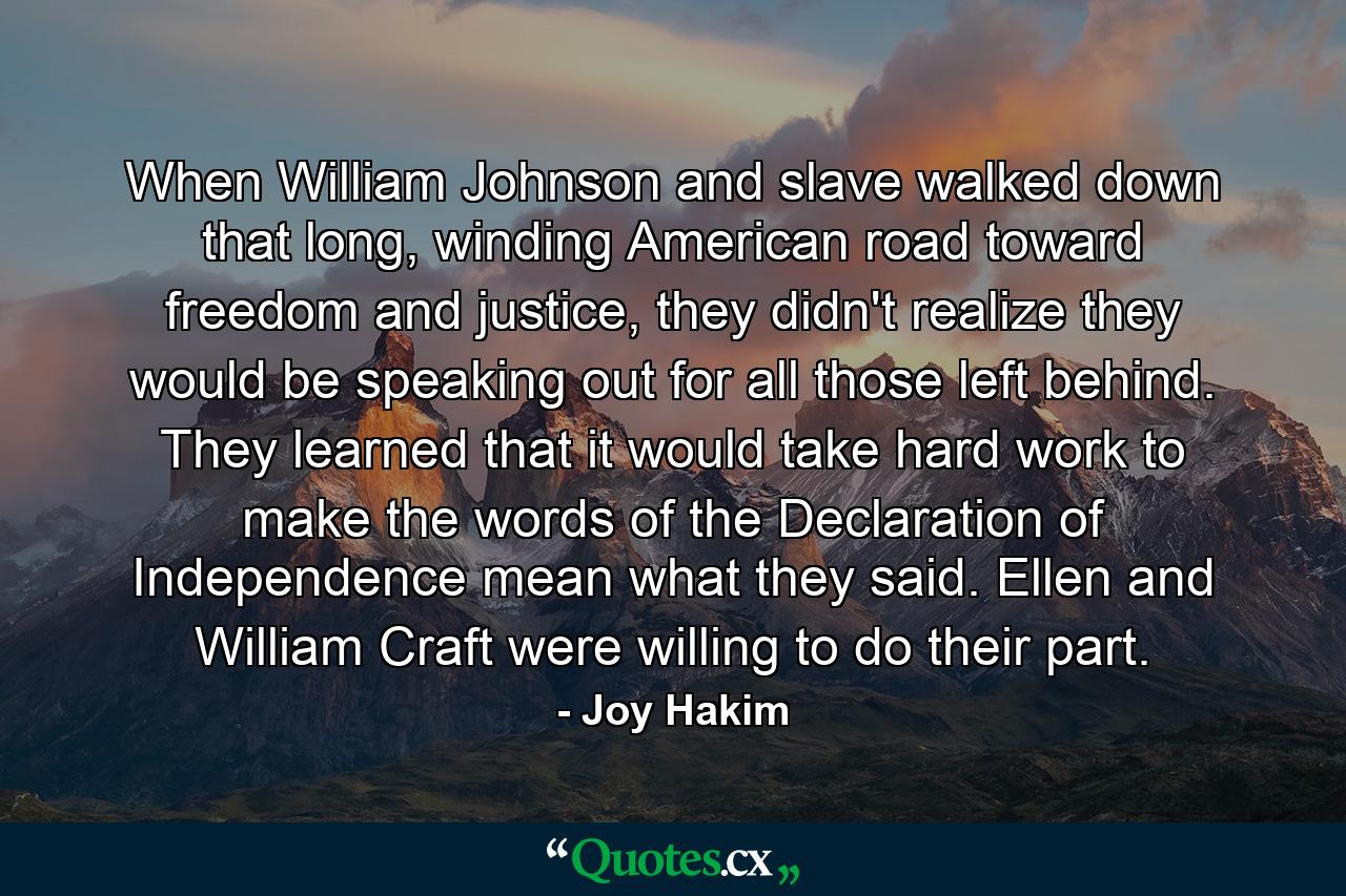 When William Johnson and slave walked down that long, winding American road toward freedom and justice, they didn't realize they would be speaking out for all those left behind. They learned that it would take hard work to make the words of the Declaration of Independence mean what they said. Ellen and William Craft were willing to do their part. - Quote by Joy Hakim