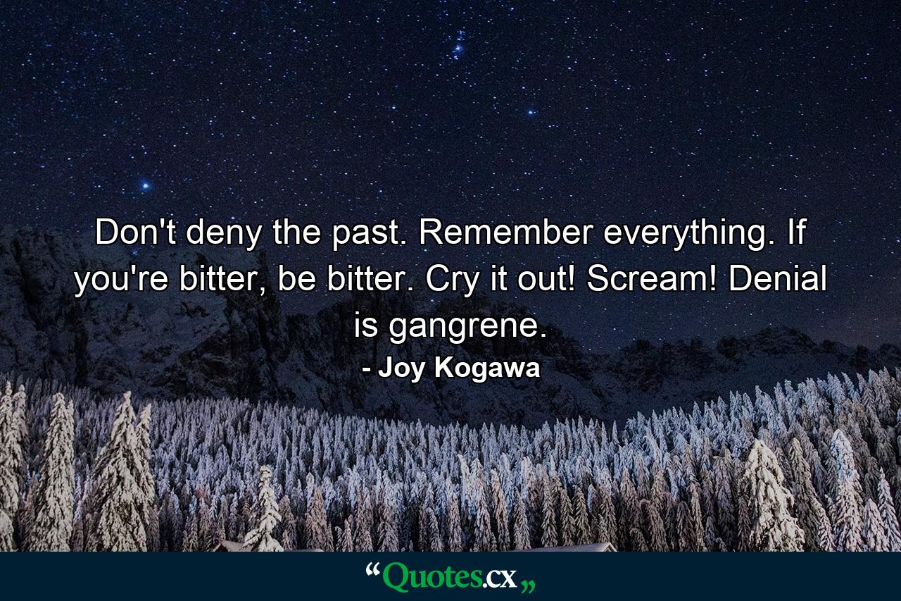 Don't deny the past. Remember everything. If you're bitter, be bitter. Cry it out! Scream! Denial is gangrene. - Quote by Joy Kogawa