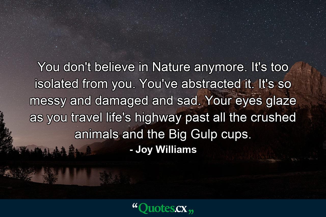 You don't believe in Nature anymore. It's too isolated from you. You've abstracted it. It's so messy and damaged and sad. Your eyes glaze as you travel life's highway past all the crushed animals and the Big Gulp cups. - Quote by Joy Williams