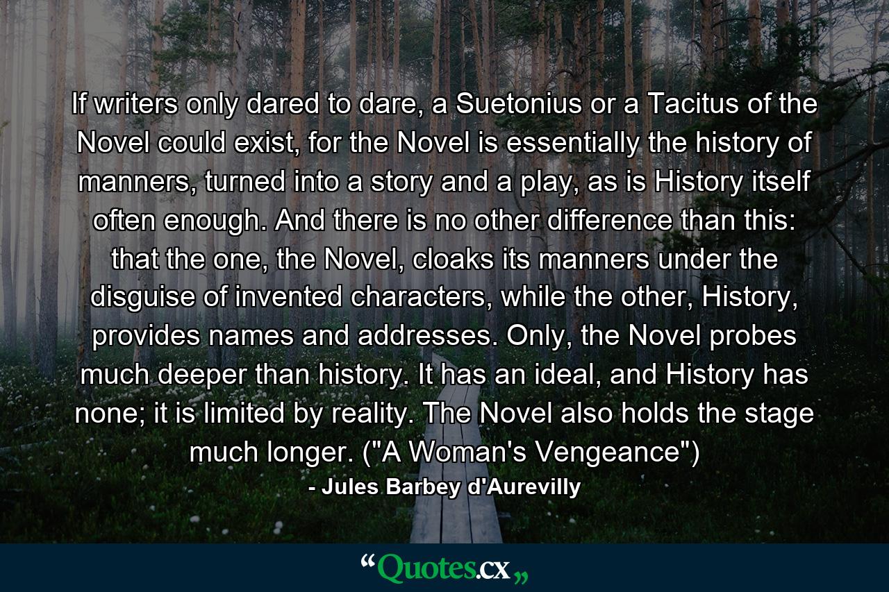 If writers only dared to dare, a Suetonius or a Tacitus of the Novel could exist, for the Novel is essentially the history of manners, turned into a story and a play, as is History itself often enough. And there is no other difference than this: that the one, the Novel, cloaks its manners under the disguise of invented characters, while the other, History, provides names and addresses. Only, the Novel probes much deeper than history. It has an ideal, and History has none; it is limited by reality. The Novel also holds the stage much longer. (