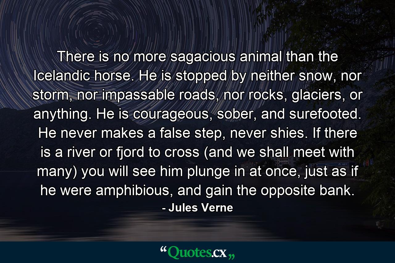 There is no more sagacious animal than the Icelandic horse. He is stopped by neither snow, nor storm, nor impassable roads, nor rocks, glaciers, or anything. He is courageous, sober, and surefooted. He never makes a false step, never shies. If there is a river or fjord to cross (and we shall meet with many) you will see him plunge in at once, just as if he were amphibious, and gain the opposite bank. - Quote by Jules Verne