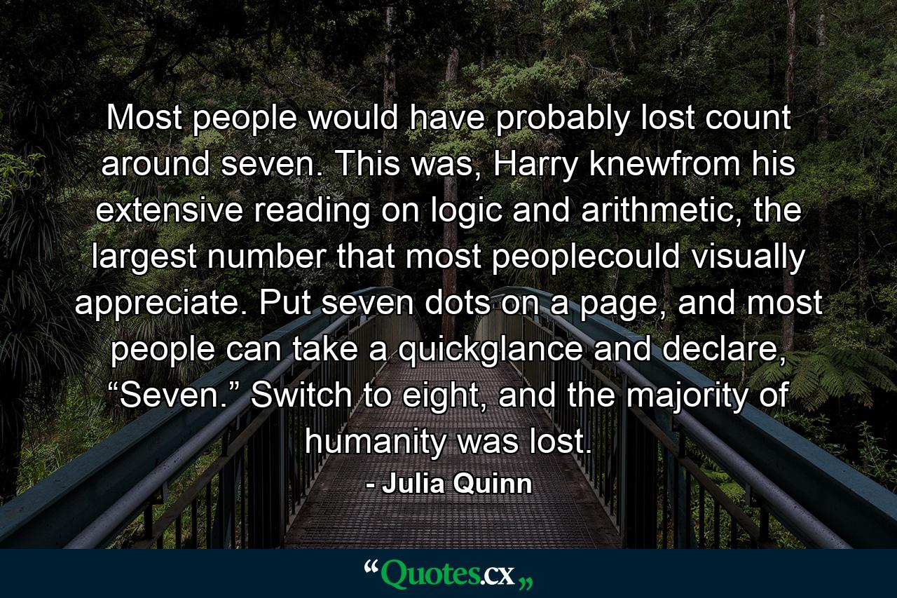 Most people would have probably lost count around seven. This was, Harry knewfrom his extensive reading on logic and arithmetic, the largest number that most peoplecould visually appreciate. Put seven dots on a page, and most people can take a quickglance and declare, “Seven.” Switch to eight, and the majority of humanity was lost. - Quote by Julia Quinn