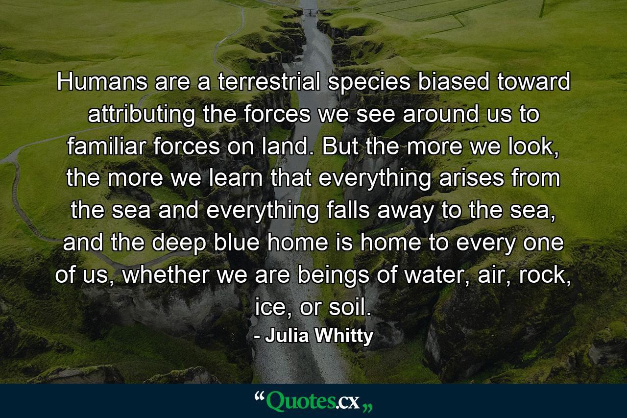 Humans are a terrestrial species biased toward attributing the forces we see around us to familiar forces on land. But the more we look, the more we learn that everything arises from the sea and everything falls away to the sea, and the deep blue home is home to every one of us, whether we are beings of water, air, rock, ice, or soil. - Quote by Julia Whitty