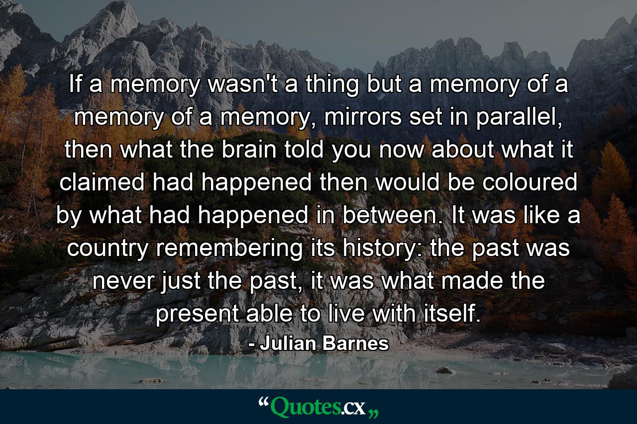 If a memory wasn't a thing but a memory of a memory of a memory, mirrors set in parallel, then what the brain told you now about what it claimed had happened then would be coloured by what had happened in between. It was like a country remembering its history: the past was never just the past, it was what made the present able to live with itself. - Quote by Julian Barnes