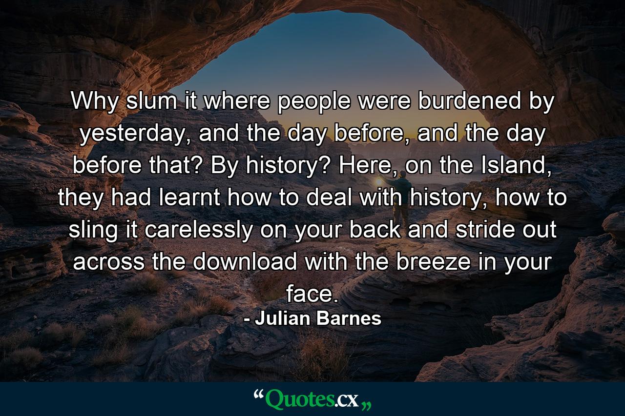 Why slum it where people were burdened by yesterday, and the day before, and the day before that? By history? Here, on the Island, they had learnt how to deal with history, how to sling it carelessly on your back and stride out across the download with the breeze in your face. - Quote by Julian Barnes