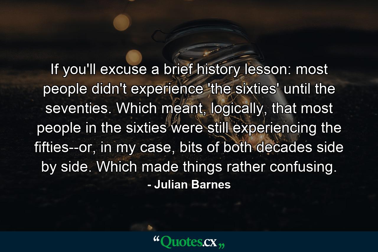 If you'll excuse a brief history lesson: most people didn't experience 'the sixties' until the seventies. Which meant, logically, that most people in the sixties were still experiencing the fifties--or, in my case, bits of both decades side by side. Which made things rather confusing. - Quote by Julian Barnes