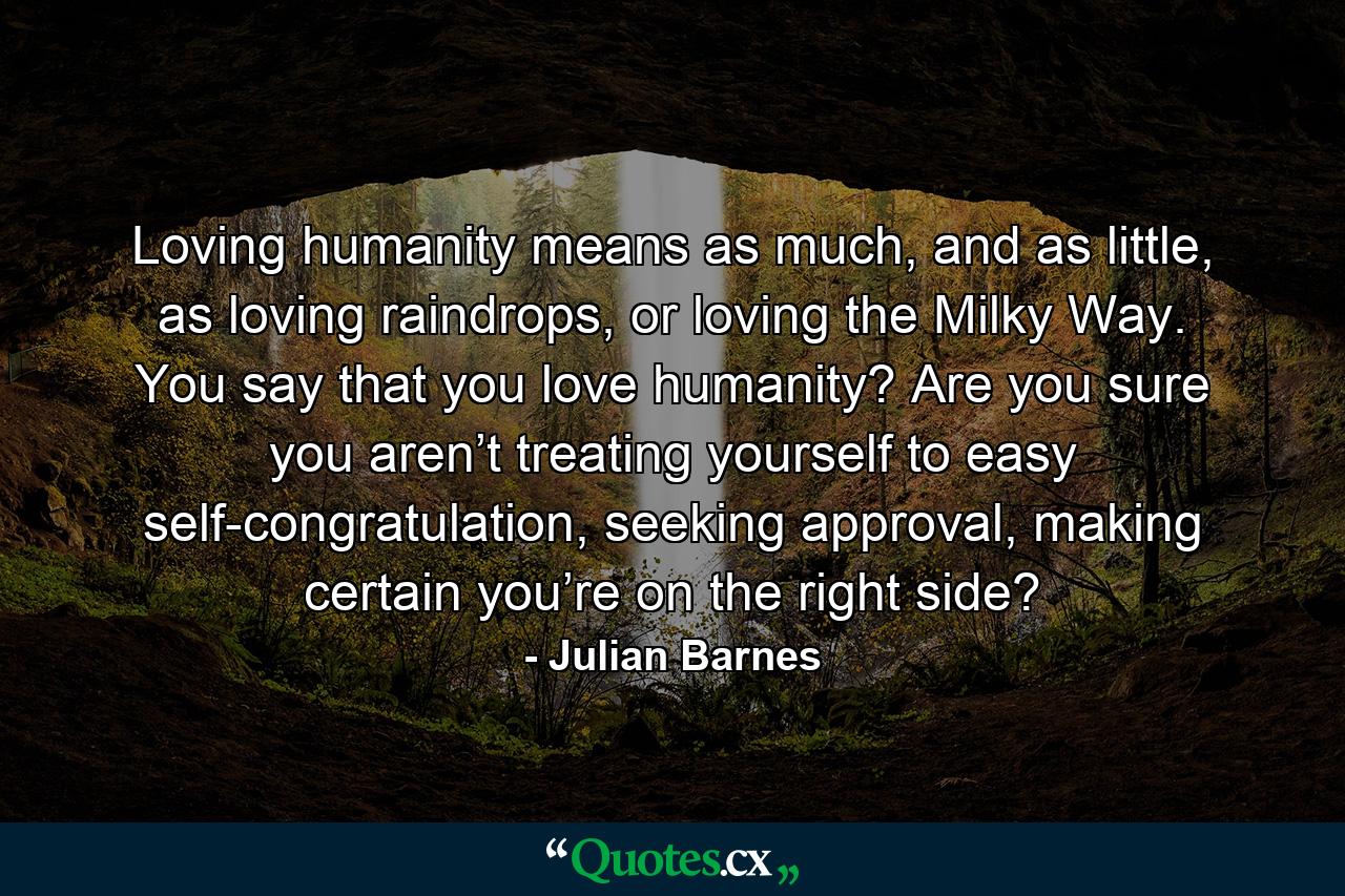 Loving humanity means as much, and as little, as loving raindrops, or loving the Milky Way. You say that you love humanity? Are you sure you aren’t treating yourself to easy self-congratulation, seeking approval, making certain you’re on the right side? - Quote by Julian Barnes