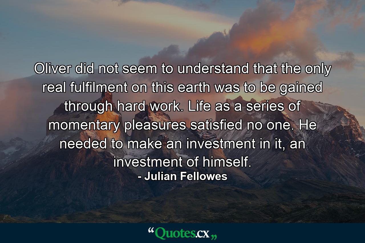 Oliver did not seem to understand that the only real fulfilment on this earth was to be gained through hard work. Life as a series of momentary pleasures satisfied no one. He needed to make an investment in it, an investment of himself. - Quote by Julian Fellowes