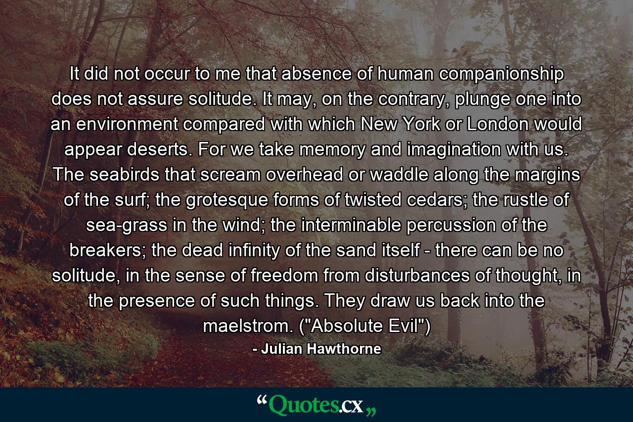 It did not occur to me that absence of human companionship does not assure solitude. It may, on the contrary, plunge one into an environment compared with which New York or London would appear deserts. For we take memory and imagination with us. The seabirds that scream overhead or waddle along the margins of the surf; the grotesque forms of twisted cedars; the rustle of sea-grass in the wind; the interminable percussion of the breakers; the dead infinity of the sand itself - there can be no solitude, in the sense of freedom from disturbances of thought, in the presence of such things. They draw us back into the maelstrom. (