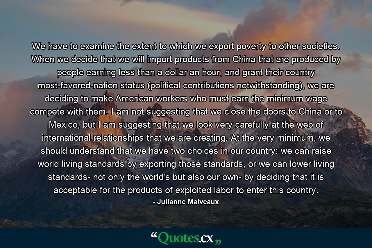 We have to examine the extent to which we export poverty to other societies. When we decide that we will import products from China that are produced by people earning less than a dollar an hour, and grant their country most-favored-nation status (political contributions notwithstanding), we are deciding to make American workers who must earn the minimum wage compete with them. I am not suggesting that we close the doors to China or to Mexico, but I am suggesting that we look very carefully at the web of international relationships that we are creating. At the very minimum, we should understand that we have two choices in our country: we can raise world living standards by exporting those standards, or we can lower living standards- not only the world’s but also our own- by deciding that it is acceptable for the products of exploited labor to enter this country. - Quote by Julianne Malveaux