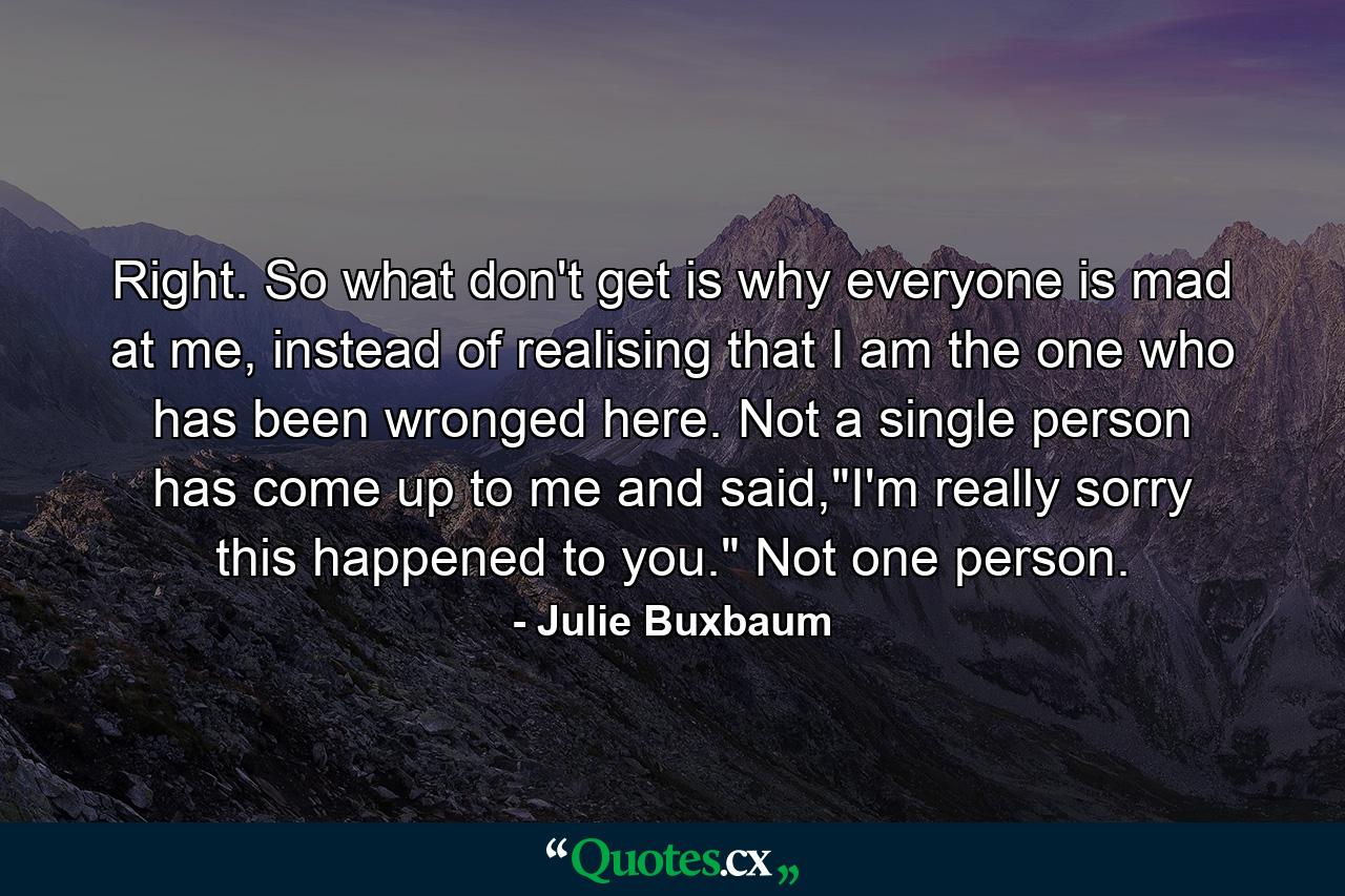 Right. So what don't get is why everyone is mad at me, instead of realising that I am the one who has been wronged here. Not a single person has come up to me and said,