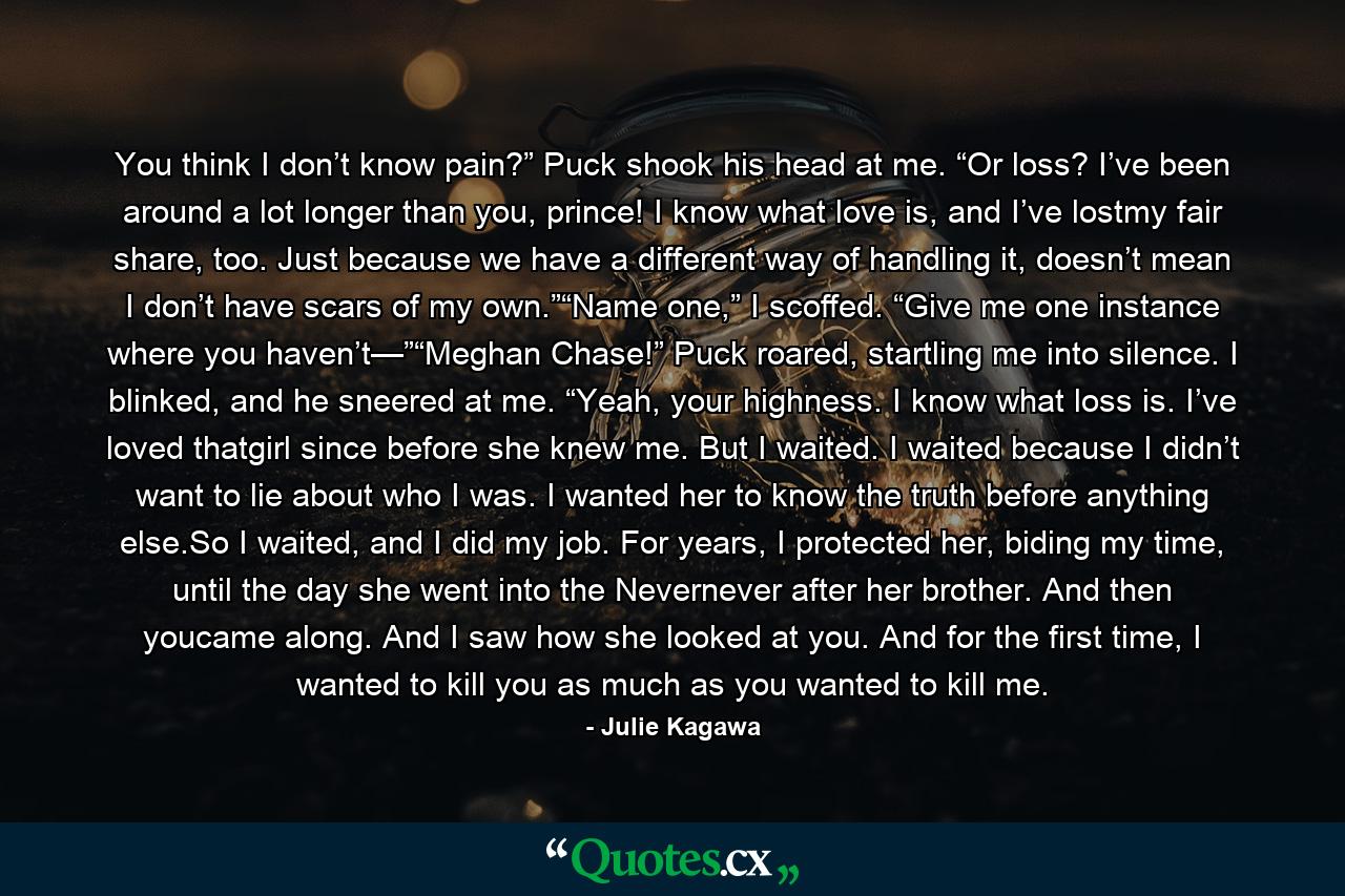 You think I don’t know pain?” Puck shook his head at me. “Or loss? I’ve been around a lot longer than you, prince! I know what love is, and I’ve lostmy fair share, too. Just because we have a different way of handling it, doesn’t mean I don’t have scars of my own.”“Name one,” I scoffed. “Give me one instance where you haven’t—”“Meghan Chase!” Puck roared, startling me into silence. I blinked, and he sneered at me. “Yeah, your highness. I know what loss is. I’ve loved thatgirl since before she knew me. But I waited. I waited because I didn’t want to lie about who I was. I wanted her to know the truth before anything else.So I waited, and I did my job. For years, I protected her, biding my time, until the day she went into the Nevernever after her brother. And then youcame along. And I saw how she looked at you. And for the first time, I wanted to kill you as much as you wanted to kill me. - Quote by Julie Kagawa