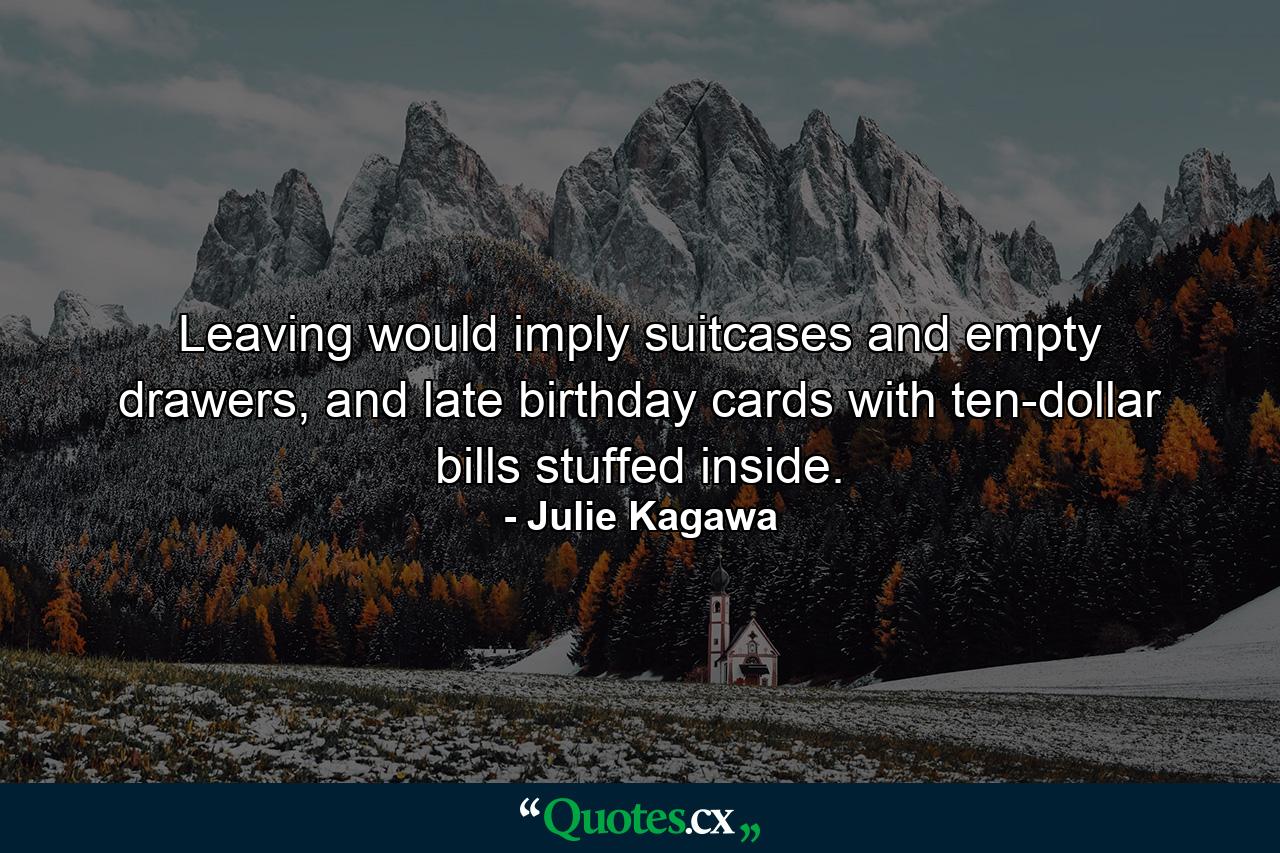 Leaving would imply suitcases and empty drawers, and late birthday cards with ten-dollar bills stuffed inside. - Quote by Julie Kagawa