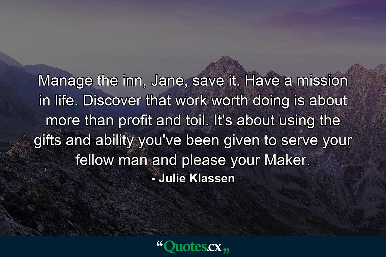 Manage the inn, Jane, save it. Have a mission in life. Discover that work worth doing is about more than profit and toil. It's about using the gifts and ability you've been given to serve your fellow man and please your Maker. - Quote by Julie Klassen