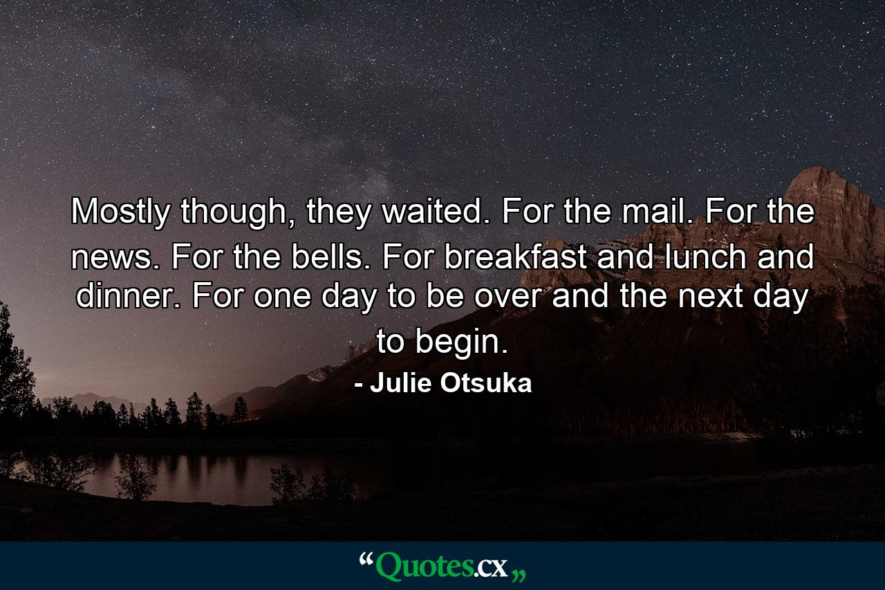 Mostly though, they waited. For the mail. For the news. For the bells. For breakfast and lunch and dinner. For one day to be over and the next day to begin. - Quote by Julie Otsuka