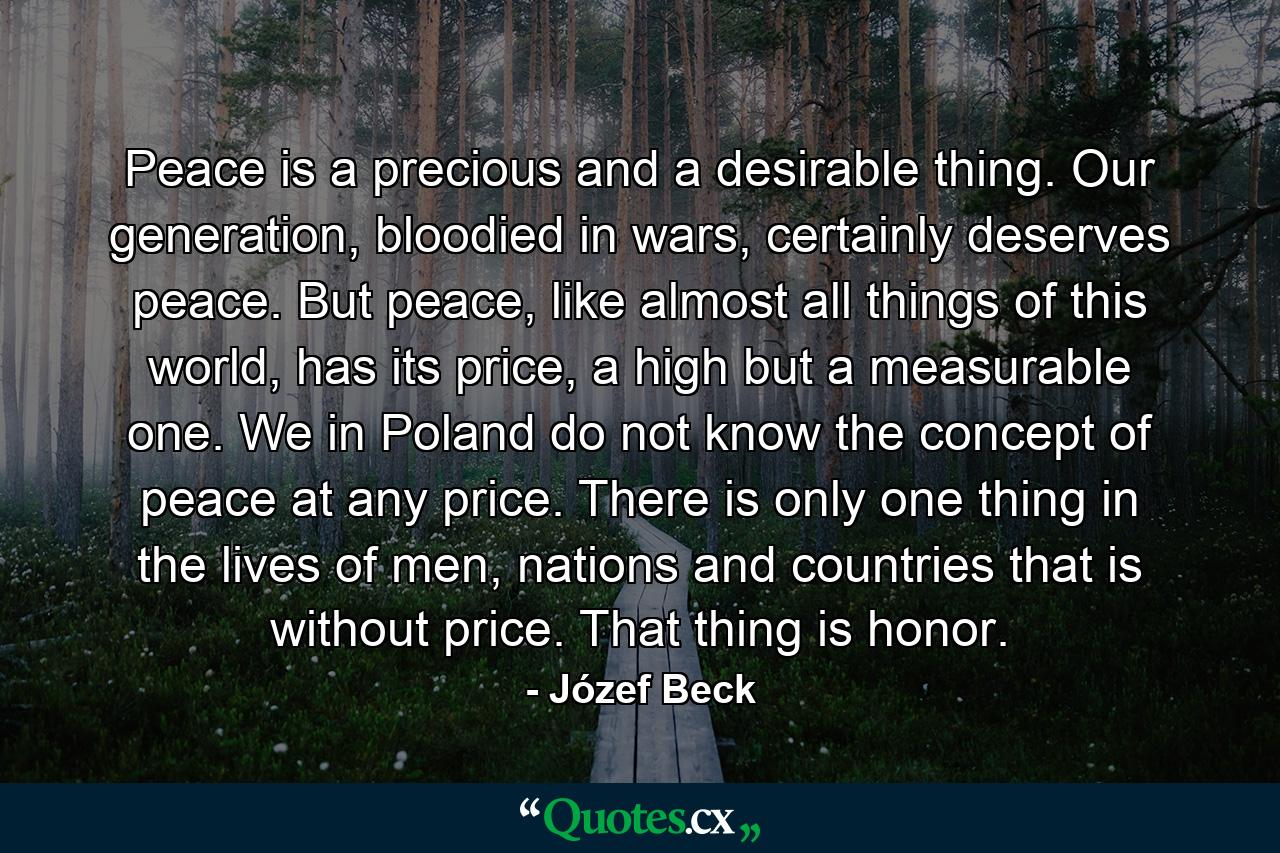 Peace is a precious and a desirable thing. Our generation, bloodied in wars, certainly deserves peace. But peace, like almost all things of this world, has its price, a high but a measurable one. We in Poland do not know the concept of peace at any price. There is only one thing in the lives of men, nations and countries that is without price. That thing is honor. - Quote by Józef Beck