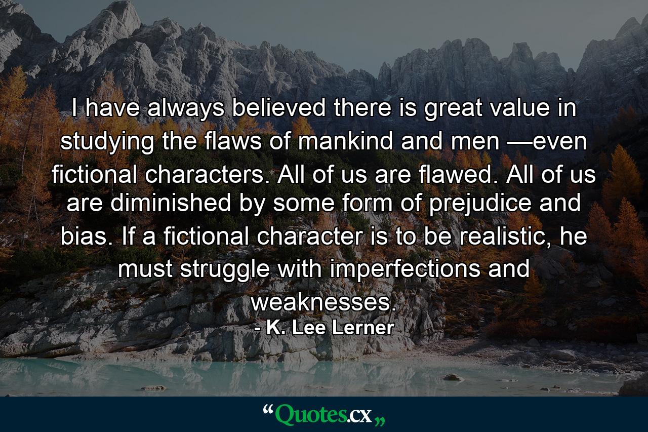 I have always believed there is great value in studying the flaws of mankind and men —even fictional characters. All of us are flawed. All of us are diminished by some form of prejudice and bias. If a fictional character is to be realistic, he must struggle with imperfections and weaknesses. - Quote by K. Lee Lerner