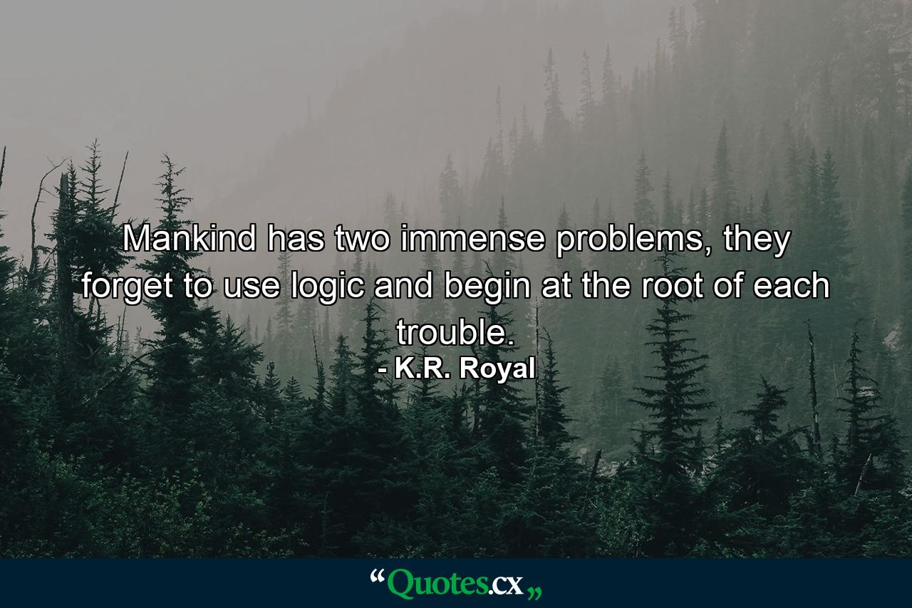 Mankind has two immense problems, they forget to use logic and begin at the root of each trouble. - Quote by K.R. Royal