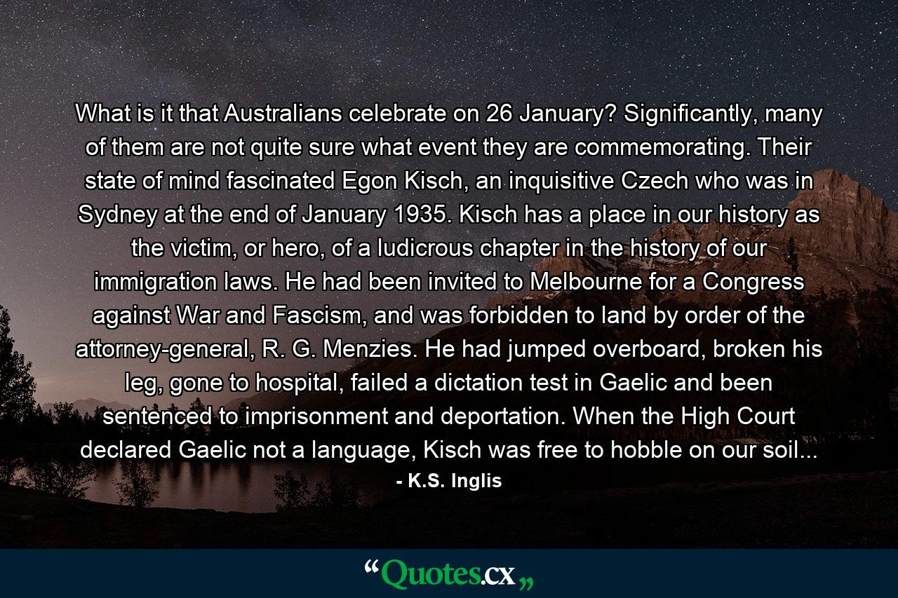 What is it that Australians celebrate on 26 January? Significantly, many of them are not quite sure what event they are commemorating. Their state of mind fascinated Egon Kisch, an inquisitive Czech who was in Sydney at the end of January 1935. Kisch has a place in our history as the victim, or hero, of a ludicrous chapter in the history of our immigration laws. He had been invited to Melbourne for a Congress against War and Fascism, and was forbidden to land by order of the attorney-general, R. G. Menzies. He had jumped overboard, broken his leg, gone to hospital, failed a dictation test in Gaelic and been sentenced to imprisonment and deportation. When the High Court declared Gaelic not a language, Kisch was free to hobble on our soil... - Quote by K.S. Inglis