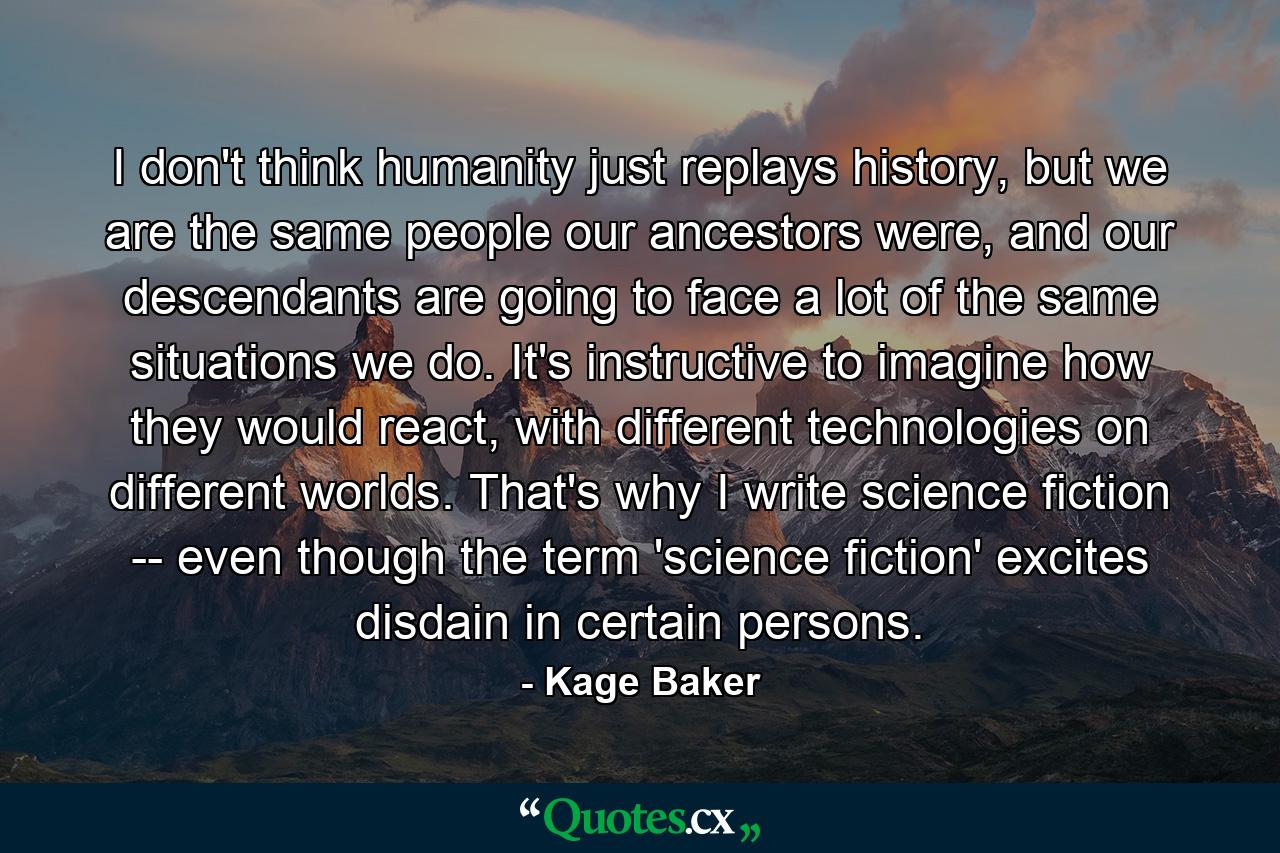 I don't think humanity just replays history, but we are the same people our ancestors were, and our descendants are going to face a lot of the same situations we do. It's instructive to imagine how they would react, with different technologies on different worlds. That's why I write science fiction -- even though the term 'science fiction' excites disdain in certain persons. - Quote by Kage Baker