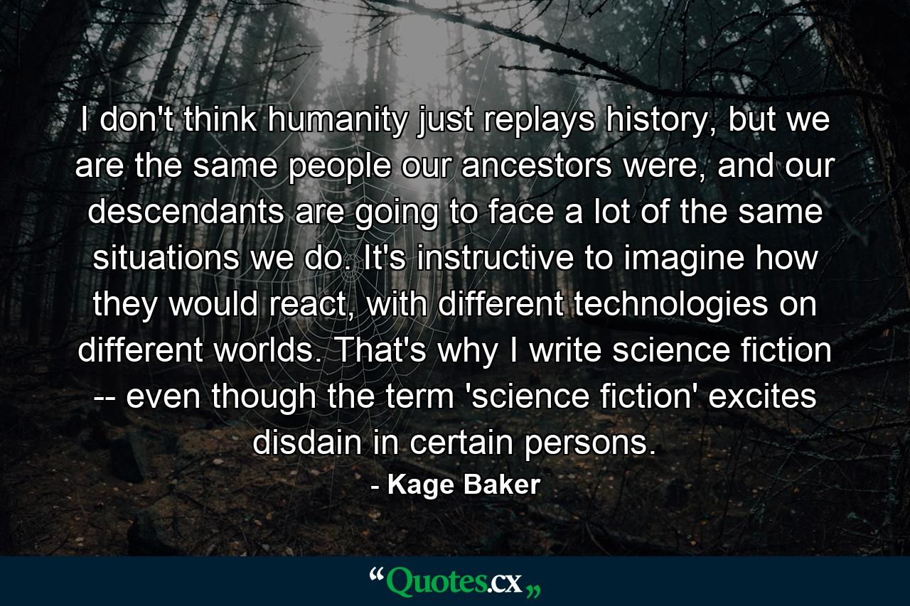 I don't think humanity just replays history, but we are the same people our ancestors were, and our descendants are going to face a lot of the same situations we do. It's instructive to imagine how they would react, with different technologies on different worlds. That's why I write science fiction -- even though the term 'science fiction' excites disdain in certain persons. - Quote by Kage Baker