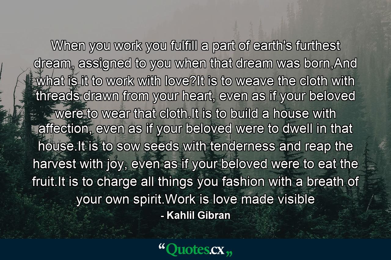 When you work you fulfill a part of earth's furthest dream, assigned to you when that dream was born,And what is it to work with love?It is to weave the cloth with threads drawn from your heart, even as if your beloved were to wear that cloth.It is to build a house with affection, even as if your beloved were to dwell in that house.It is to sow seeds with tenderness and reap the harvest with joy, even as if your beloved were to eat the fruit.It is to charge all things you fashion with a breath of your own spirit.Work is love made visible - Quote by Kahlil Gibran