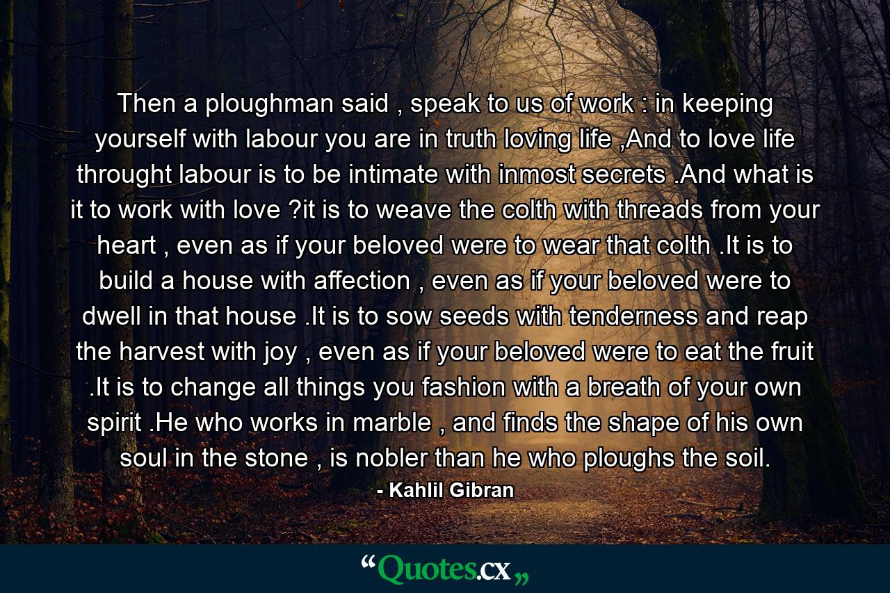 Then a ploughman said , speak to us of work : in keeping yourself with labour you are in truth loving life ,And to love life throught labour is to be intimate with inmost secrets .And what is it to work with love ?it is to weave the colth with threads from your heart , even as if your beloved were to wear that colth .It is to build a house with affection , even as if your beloved were to dwell in that house .It is to sow seeds with tenderness and reap the harvest with joy , even as if your beloved were to eat the fruit .It is to change all things you fashion with a breath of your own spirit .He who works in marble , and finds the shape of his own soul in the stone , is nobler than he who ploughs the soil. - Quote by Kahlil Gibran