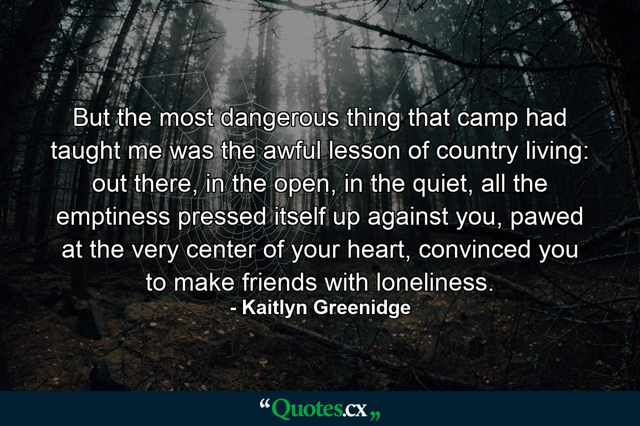 But the most dangerous thing that camp had taught me was the awful lesson of country living: out there, in the open, in the quiet, all the emptiness pressed itself up against you, pawed at the very center of your heart, convinced you to make friends with loneliness. - Quote by Kaitlyn Greenidge