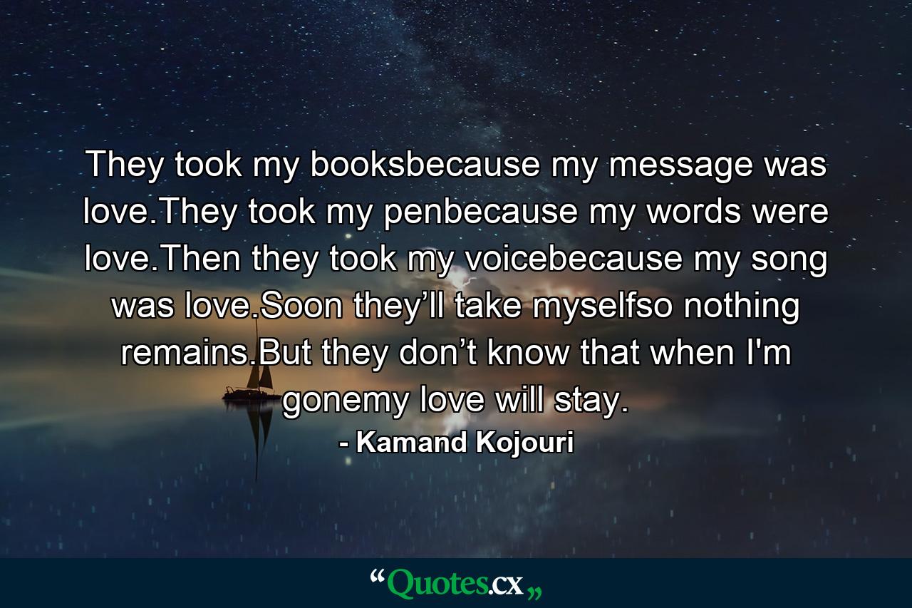 They took my booksbecause my message was love.They took my penbecause my words were love.Then they took my voicebecause my song was love.Soon they’ll take myselfso nothing remains.But they don’t know that when I'm gonemy love will stay. - Quote by Kamand Kojouri