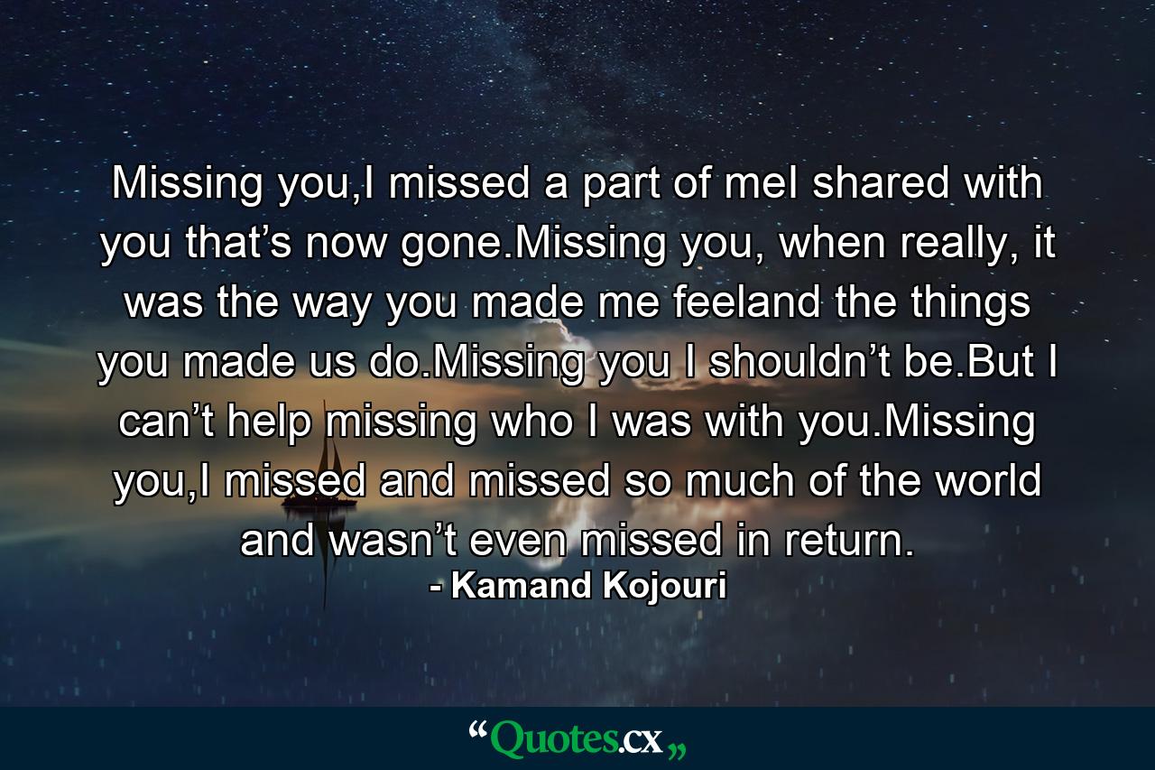 Missing you,I missed a part of meI shared with you that’s now gone.Missing you, when really, it was the way you made me feeland the things you made us do.Missing you I shouldn’t be.But I can’t help missing who I was with you.Missing you,I missed and missed so much of the world and wasn’t even missed in return. - Quote by Kamand Kojouri