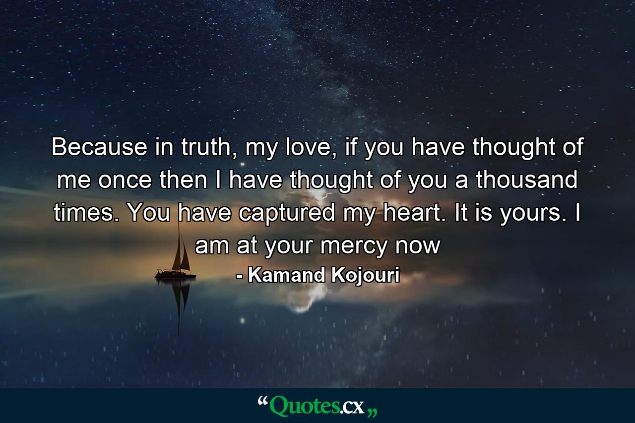 Because in truth, my love, if you have thought of me once then I have thought of you a thousand times. You have captured my heart. It is yours. I am at your mercy now - Quote by Kamand Kojouri