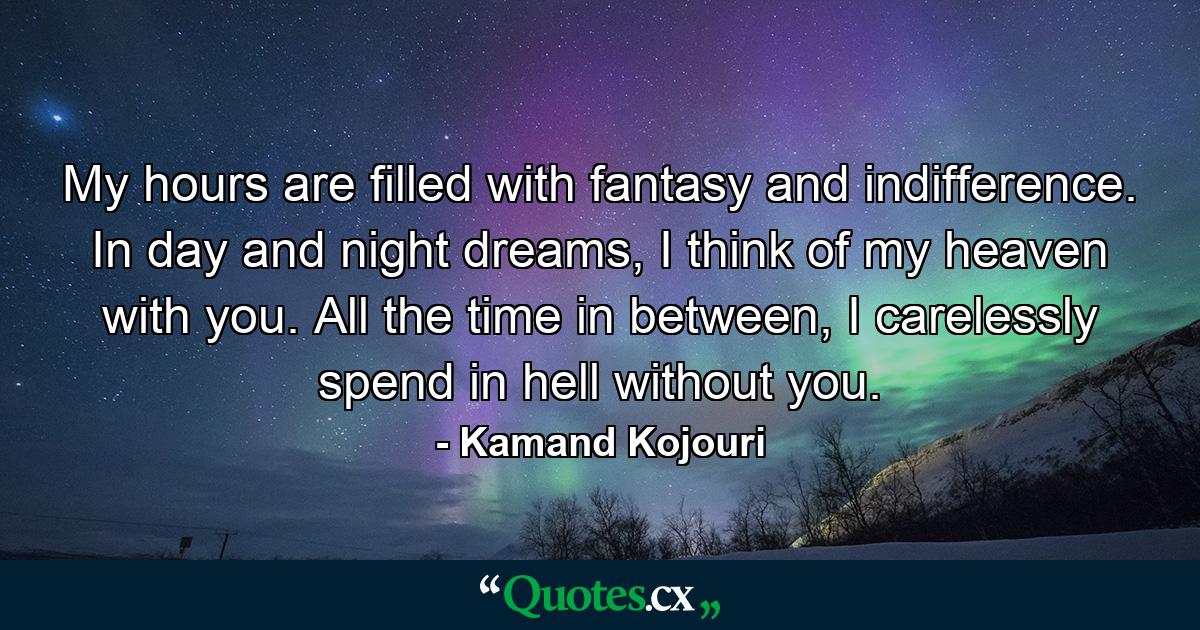 My hours are filled with fantasy and indifference. In day and night dreams, I think of my heaven with you. All the time in between, I carelessly spend in hell without you. - Quote by Kamand Kojouri