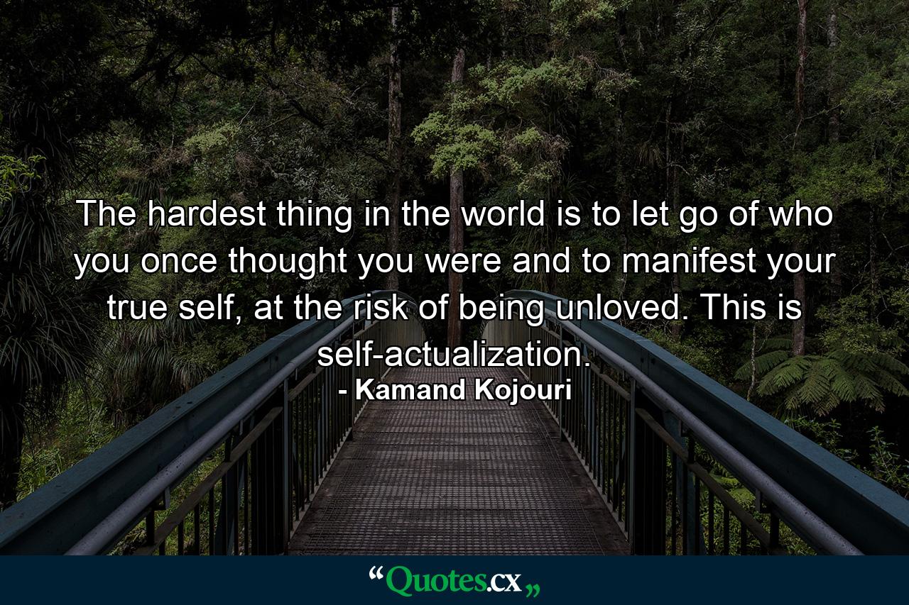 The hardest thing in the world is to let go of who you once thought you were and to manifest your true self, at the risk of being unloved. This is self-actualization. - Quote by Kamand Kojouri