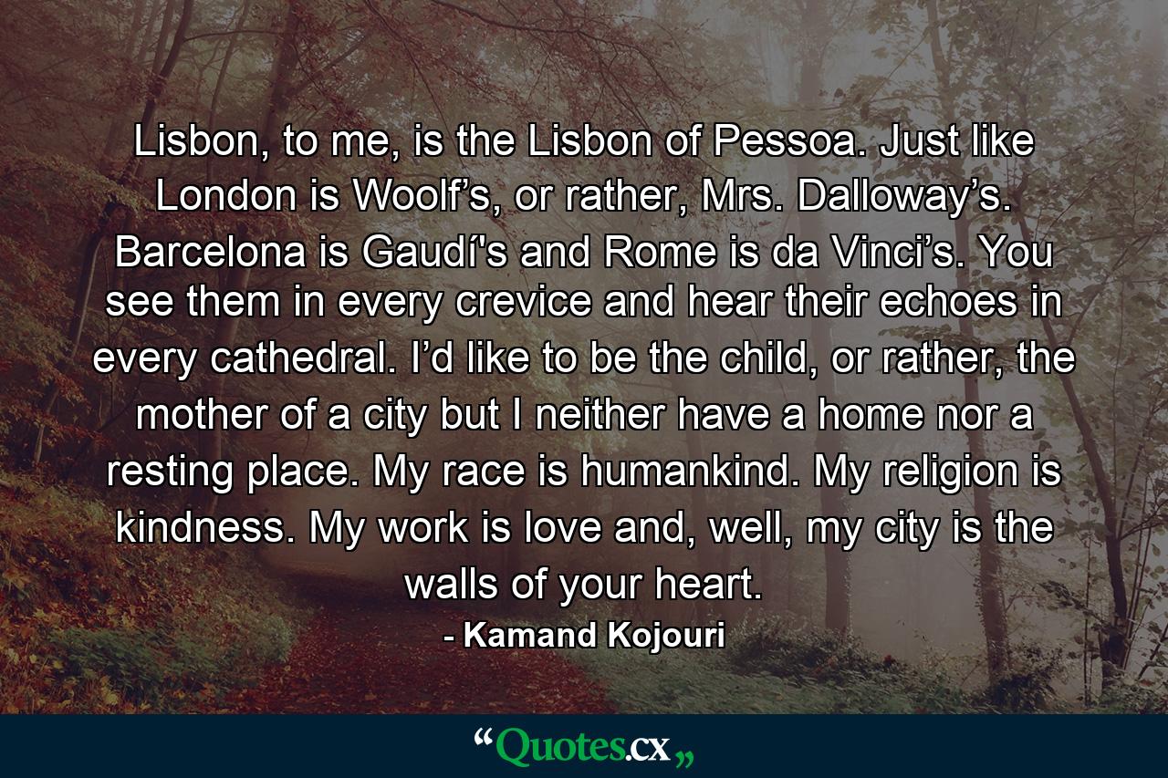 Lisbon, to me, is the Lisbon of Pessoa. Just like London is Woolf’s, or rather, Mrs. Dalloway’s. Barcelona is Gaudí's and Rome is da Vinci’s. You see them in every crevice and hear their echoes in every cathedral. I’d like to be the child, or rather, the mother of a city but I neither have a home nor a resting place. My race is humankind. My religion is kindness. My work is love and, well, my city is the walls of your heart. - Quote by Kamand Kojouri