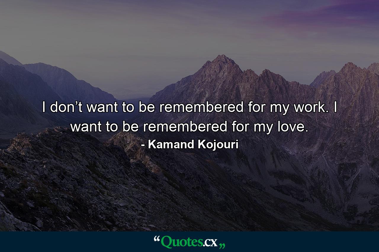 I don’t want to be remembered for my work. I want to be remembered for my love. - Quote by Kamand Kojouri